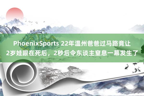 PhoenixSports 22年温州爸爸过马路竟让2岁娃跟在死后，2秒后令东谈主窒息一幕发生了
