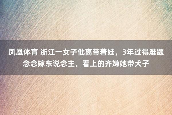 凤凰体育 浙江一女子仳离带着娃，3年过得难题念念嫁东说念主，看上的齐嫌她带犬子