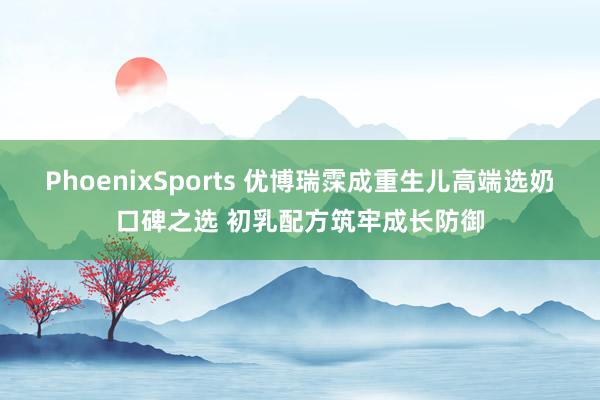 PhoenixSports 优博瑞霂成重生儿高端选奶口碑之选 初乳配方筑牢成长防御