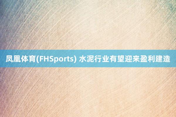 凤凰体育(FHSports) 水泥行业有望迎来盈利建造