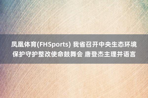 凤凰体育(FHSports) 我省召开中央生态环境保护守护整改使命鼓舞会 唐登杰主理并语言