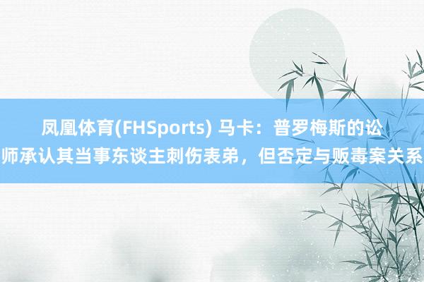 凤凰体育(FHSports) 马卡：普罗梅斯的讼师承认其当事东谈主刺伤表弟，但否定与贩毒案关系