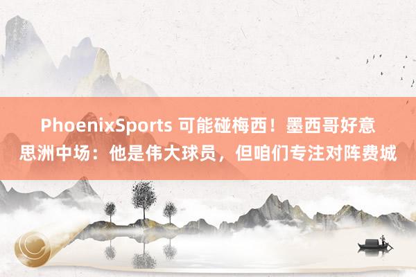 PhoenixSports 可能碰梅西！墨西哥好意思洲中场：他是伟大球员，但咱们专注对阵费城