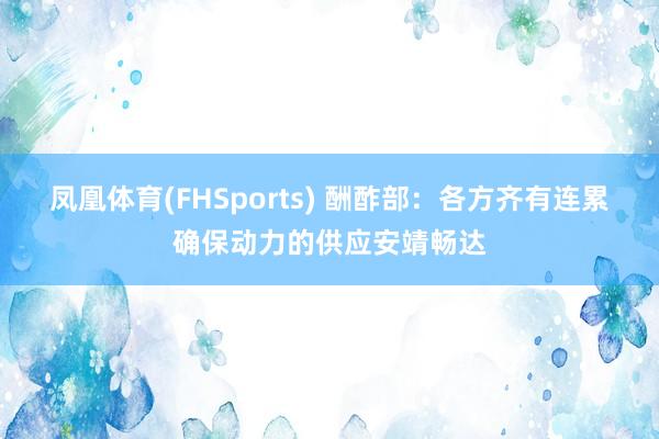 凤凰体育(FHSports) 酬酢部：各方齐有连累确保动力的供应安靖畅达