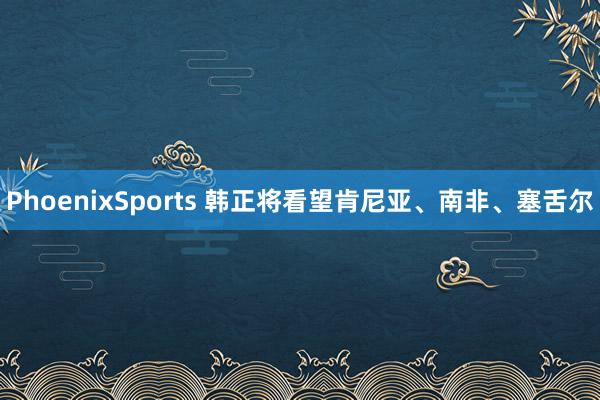 PhoenixSports 韩正将看望肯尼亚、南非、塞舌尔