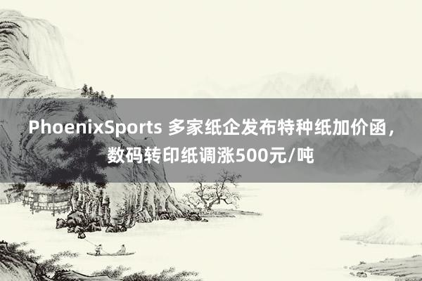 PhoenixSports 多家纸企发布特种纸加价函，数码转印纸调涨500元/吨