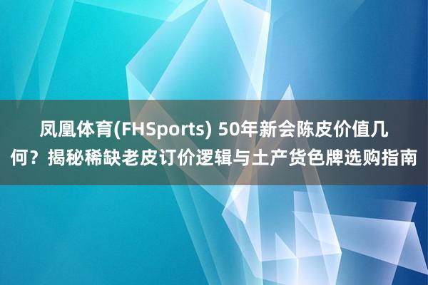 凤凰体育(FHSports) 50年新会陈皮价值几何？揭秘稀缺老皮订价逻辑与土产货色牌选购指南