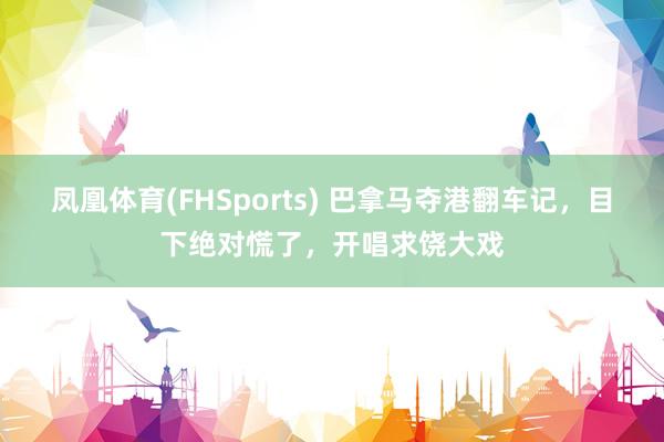 凤凰体育(FHSports) 巴拿马夺港翻车记，目下绝对慌了，开唱求饶大戏