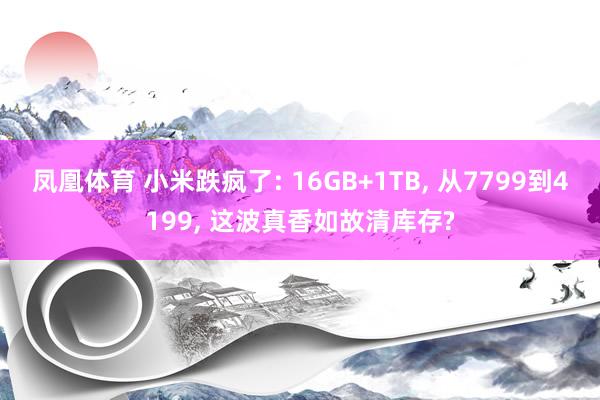 凤凰体育 小米跌疯了: 16GB+1TB， 从7799到4199， 这波真香如故清库存?