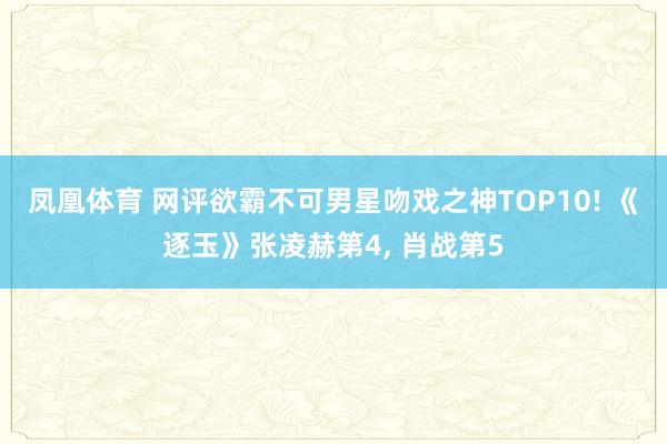 凤凰体育 网评欲霸不可男星吻戏之神TOP10! 《逐玉》张凌赫第4， 肖战第5