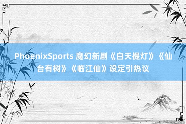 PhoenixSports 魔幻新剧《白天提灯》《仙台有树》《临江仙》设定引热议