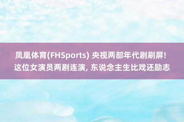凤凰体育(FHSports) 央视两部年代剧刷屏! 这位女演员两剧连演， 东说念主生比戏还励志
