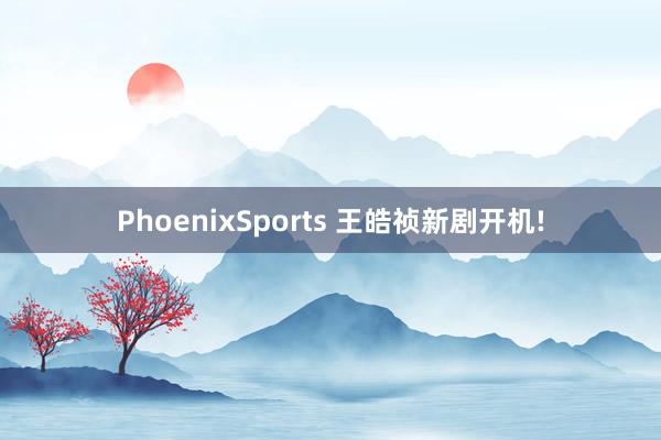 PhoenixSports 王皓祯新剧开机!