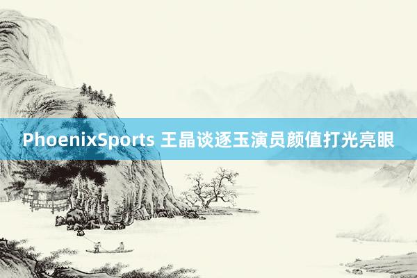 PhoenixSports 王晶谈逐玉演员颜值打光亮眼