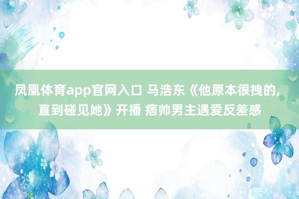 凤凰体育app官网入口 马浩东《他原本很拽的， 直到碰见她》开播 痞帅男主遇爱反差感