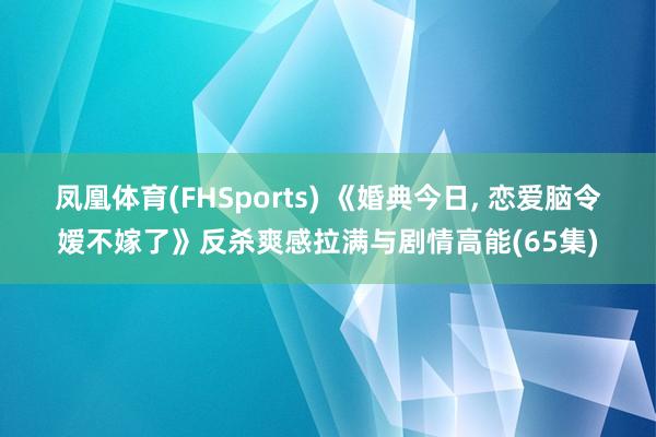 凤凰体育(FHSports) 《婚典今日， 恋爱脑令嫒不嫁了》反杀爽感拉满与剧情高能(65集)