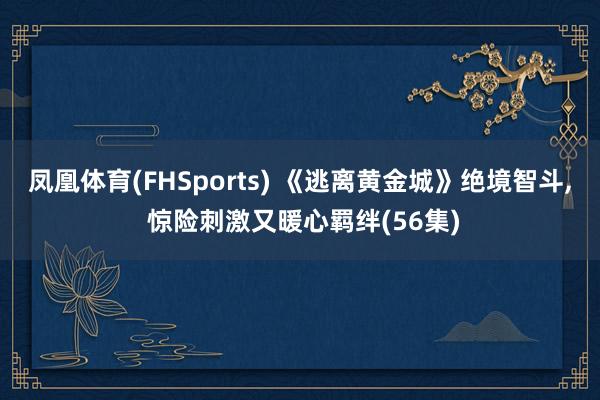 凤凰体育(FHSports) 《逃离黄金城》绝境智斗， 惊险刺激又暖心羁绊(56集)
