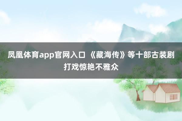 凤凰体育app官网入口 《藏海传》等十部古装剧打戏惊艳不雅众