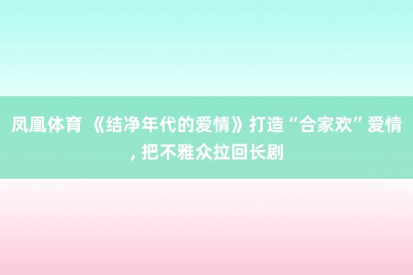 凤凰体育 《结净年代的爱情》打造“合家欢”爱情， 把不雅众拉回长剧