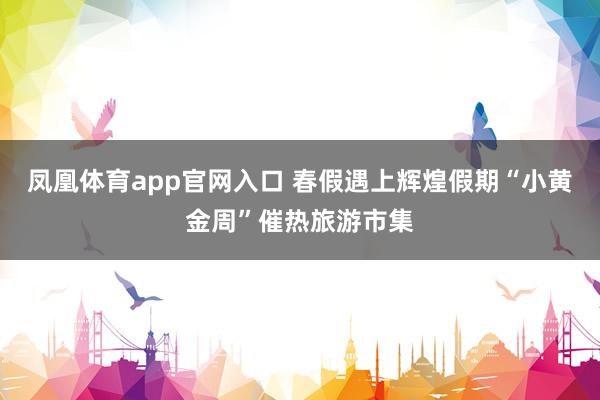 凤凰体育app官网入口 春假遇上辉煌假期“小黄金周”催热旅游市集