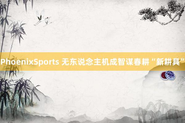 PhoenixSports 无东说念主机成智谋春耕“新耕具”