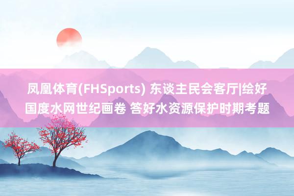 凤凰体育(FHSports) 东谈主民会客厅|绘好国度水网世纪画卷 答好水资源保护时期考题