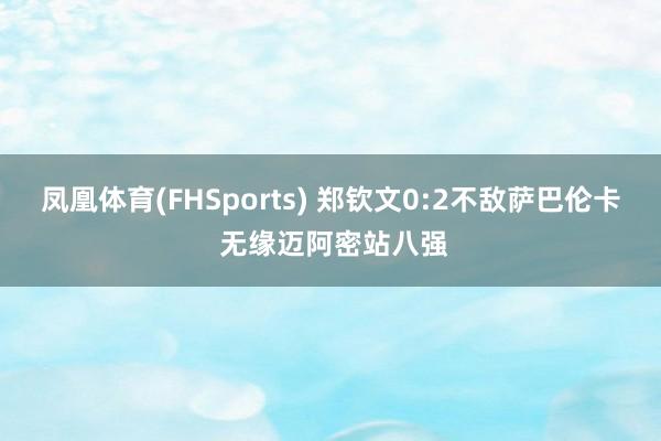 凤凰体育(FHSports) 郑钦文0:2不敌萨巴伦卡 无缘迈阿密站八强