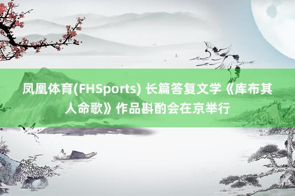 凤凰体育(FHSports) 长篇答复文学《库布其人命歌》作品斟酌会在京举行