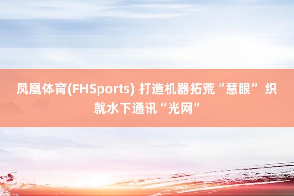 凤凰体育(FHSports) 打造机器拓荒“慧眼” 织就水下通讯“光网”