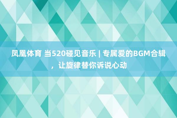 凤凰体育 当520碰见音乐 | 专属爱的BGM合辑，让旋律替你诉说心动