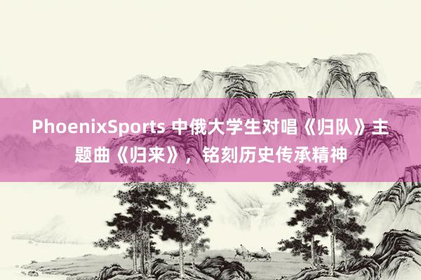 PhoenixSports 中俄大学生对唱《归队》主题曲《归来》，铭刻历史传承精神