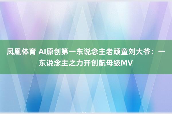 凤凰体育 AI原创第一东说念主老顽童刘大爷：一东说念主之力开创航母级MV
