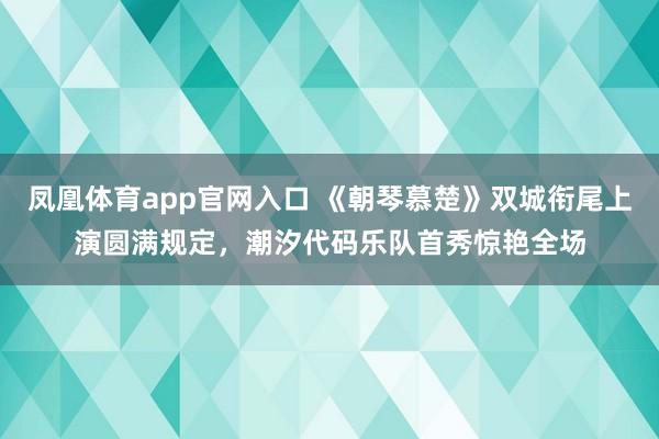 凤凰体育app官网入口 《朝琴慕楚》双城衔尾上演圆满规定，潮汐代码乐队首秀惊艳全场