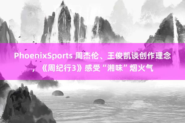 PhoenixSports 周杰伦、王俊凯谈创作理念，《周纪行3》感受“湘味”烟火气