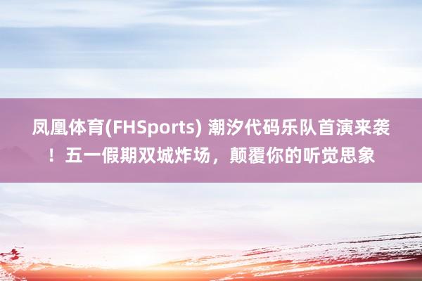 凤凰体育(FHSports) 潮汐代码乐队首演来袭！五一假期双城炸场，颠覆你的听觉思象