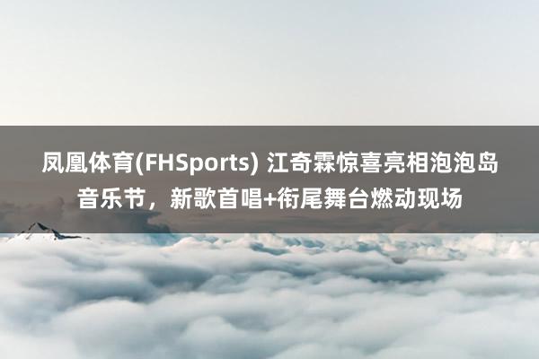 凤凰体育(FHSports) 江奇霖惊喜亮相泡泡岛音乐节，新歌首唱+衔尾舞台燃动现场