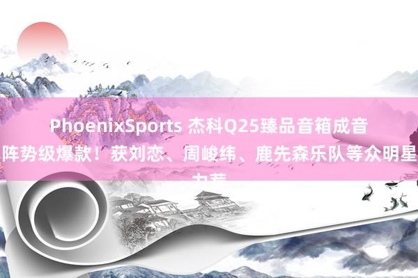 PhoenixSports 杰科Q25臻品音箱成音乐圈阵势级爆款！获刘恋、周峻纬、鹿先森乐队等众明星力荐