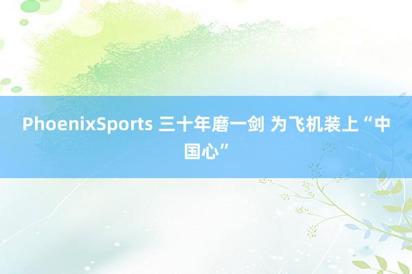 PhoenixSports 三十年磨一剑 为飞机装上“中国心”