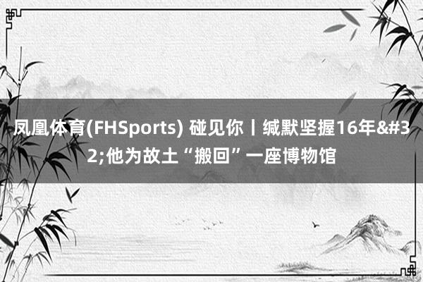 凤凰体育(FHSports) 碰见你丨缄默坚握16年 他为故土“搬回”一座博物馆