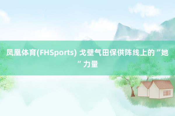 凤凰体育(FHSports) 戈壁气田保供阵线上的“她”力量