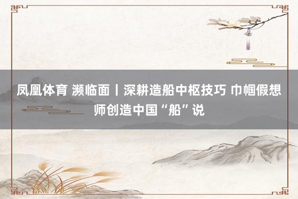 凤凰体育 濒临面丨深耕造船中枢技巧 巾帼假想师创造中国“船”说