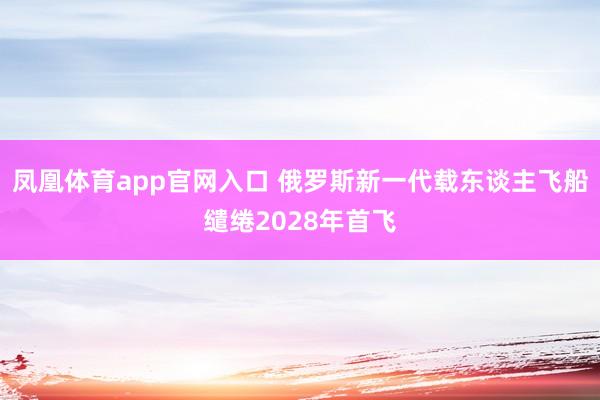 凤凰体育app官网入口 俄罗斯新一代载东谈主飞船缱绻2028年首飞