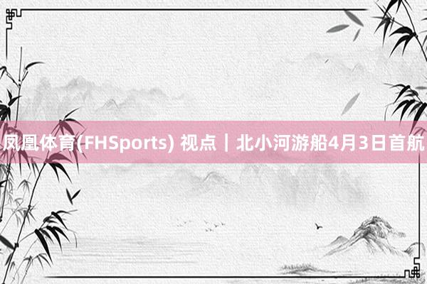 凤凰体育(FHSports) 视点｜北小河游船4月3日首航
