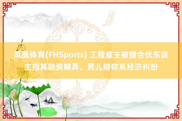 凤凰体育(FHSports) 工程雇主被握合伙东谈主指其融资糊弄，男儿辩称系经济纠纷