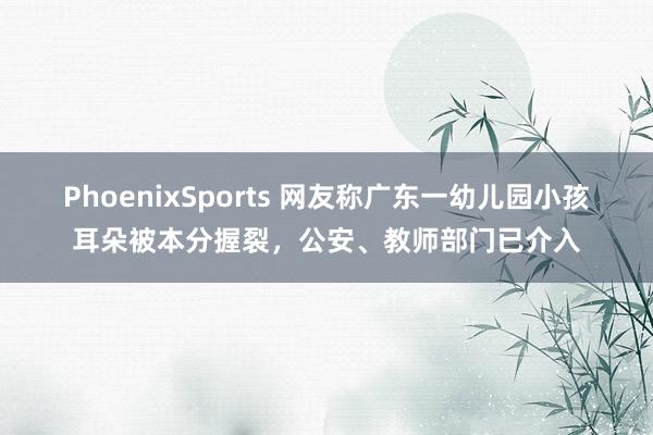 PhoenixSports 网友称广东一幼儿园小孩耳朵被本分握裂，公安、教师部门已介入