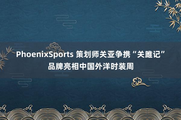 PhoenixSports 策划师关亚争携“关雎记”品牌亮相中国外洋时装周