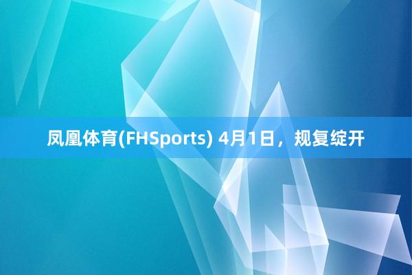 凤凰体育(FHSports) 4月1日，规复绽开