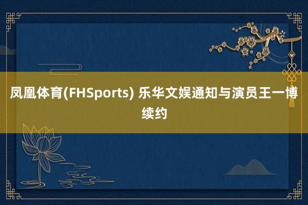 凤凰体育(FHSports) 乐华文娱通知与演员王一博续约