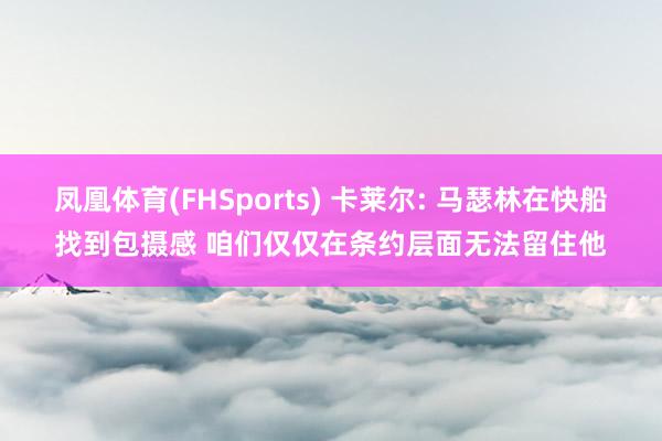 凤凰体育(FHSports) 卡莱尔: 马瑟林在快船找到包摄感 咱们仅仅在条约层面无法留住他