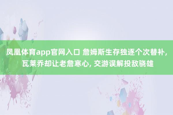 凤凰体育app官网入口 詹姆斯生存独逐个次替补， 瓦莱乔却让老詹寒心， 交游误解投敌骁雄